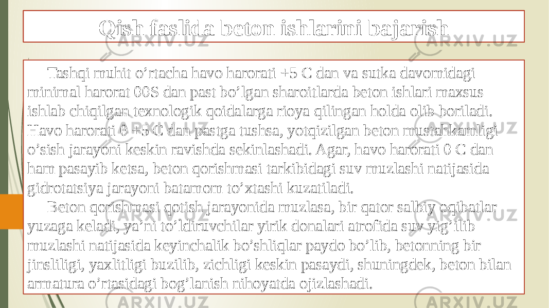 Beton ishlarini turli muhitlarda bajarish Tashqi muhit o’rtacha havo harorati +5 C dan va sutka davomidagi minimal harorat 00S dan past bo’lgan sharoitlarda beton ishlari maxsus ishlab chiqilgan texnologik qoidalarga rioya qilingan holda olib boriladi. Havo harorati 0 +5 C dan pastga tushsa, yotqizilgan beton mustahkamligi o’sish jarayoni keskin ravishda sekinlashadi. Agar, havo harorati 0 C dan ham pasayib ketsa, beton qorishmasi tarkibidagi suv muzlashi natijasida gidrotatsiya jarayoni batamom to’xtashi kuzatiladi. Beton qorishmasi qotish jarayonida muzlasa, bir qator salbiy oqibatlar yuzaga keladi, ya’ni to’ldiruvchilar yirik donalari atrofida suv yig’ilib muzlashi natijasida keyinchalik bo’shliqlar paydo bo’lib, betonning bir jinsliligi, yaxlitligi buzilib, zichligi keskin pasaydi, shuningdek, beton bilan armatura o’rtasidagi bog’lanish nihoyatda ojizlashadi. Qish faslida beton ishlarini bajarish 