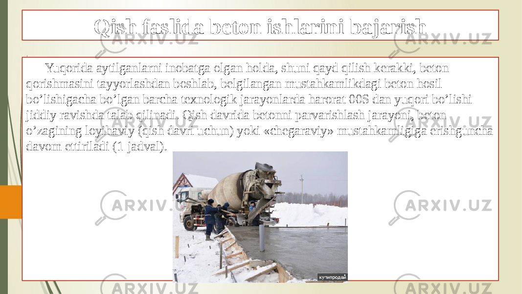 Qish faslida beton ishlarini bajarish Yuqorida aytilganlarni inobatga olgan holda, shuni qayd qilish kerakki, beton qorishmasini tayyorlashdan boshlab, belgilangan mustahkamlikdagi beton hosil bo’lishigacha bo’lgan barcha texnologik jarayonlarda harorat 00S dan yuqori bo’lishi jiddiy ravishda talab qilinadi. Qish davrida betonni parvarishlash jarayoni, beton o’zagining loyihaviy (qish davri uchun) yoki «chegaraviy» mustahkamligiga erishguncha davom ettiriladi (1-jadval). 