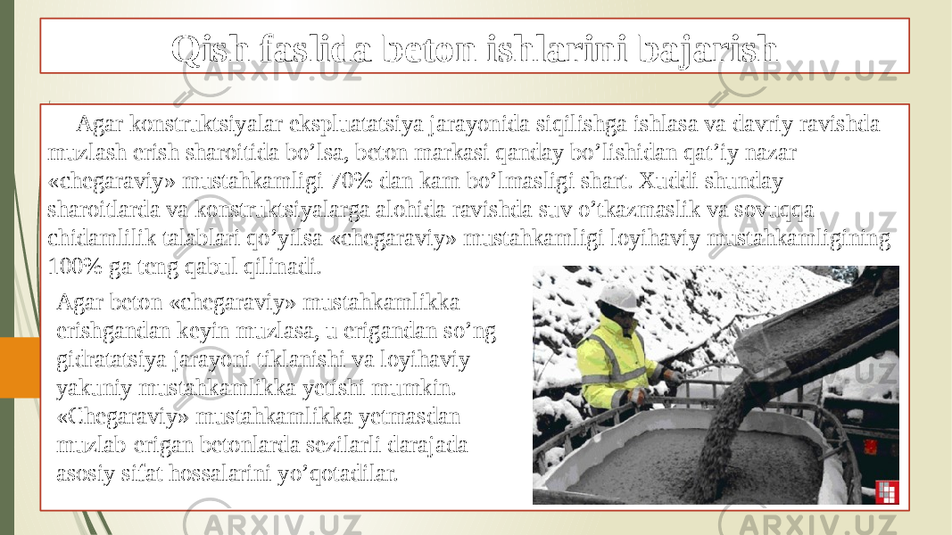 Qish faslida beton ishlarini bajarish Agar konstruktsiyalar ekspluatatsiya jarayonida siqilishga ishlasa va davriy ravishda muzlash erish sharoitida bo’lsa, beton markasi qanday bo’lishidan qat’iy nazar «chegaraviy» mustahkamligi 70% dan kam bo’lmasligi shart. Xuddi shunday sharoitlarda va konstruktsiyalarga alohida ravishda suv o’tkazmaslik va sovuqqa chidamlilik talablari qo’yilsa «chegaraviy» mustahkamligi loyihaviy mustahkamligining 100% ga teng qabul qilinadi. Agar beton «chegaraviy» mustahkamlikka erishgandan keyin muzlasa, u erigandan so’ng gidratatsiya jarayoni tiklanishi va loyihaviy yakuniy mustahkamlikka yetishi mumkin. «Chegaraviy» mustahkamlikka yetmasdan muzlab-erigan betonlarda sezilarli darajada asosiy sifat hossalarini yo’qotadilar. 