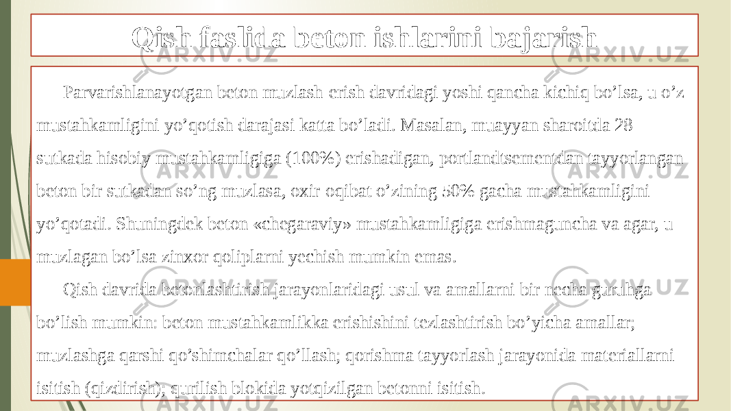 Qish faslida beton ishlarini bajarish Parvarishlanayotgan beton muzlash-erish davridagi yoshi qancha kichiq bo’lsa, u o’z mustahkamligini yo’qotish darajasi katta bo’ladi. Masalan, muayyan sharoitda 28 sutkada hisobiy mustahkamligiga (100%) erishadigan, portlandtsementdan tayyorlangan beton bir sutkadan so’ng muzlasa, oxir-oqibat o’zining 50% gacha mustahkamligini yo’qotadi. Shuningdek beton «chegaraviy» mustahkamligiga erishmaguncha va agar, u muzlagan bo’lsa zinxor qoliplarni yechish mumkin emas. Qish davrida betonlashtirish jarayonlaridagi usul va amallarni bir necha guruhga bo’lish mumkin: beton mustahkamlikka erishishini tezlashtirish bo’yicha amallar; muzlashga qarshi qo’shimchalar qo’llash; qorishma tayyorlash jarayonida materiallarni isitish (qizdirish); qurilish blokida yotqizilgan betonni isitish. 