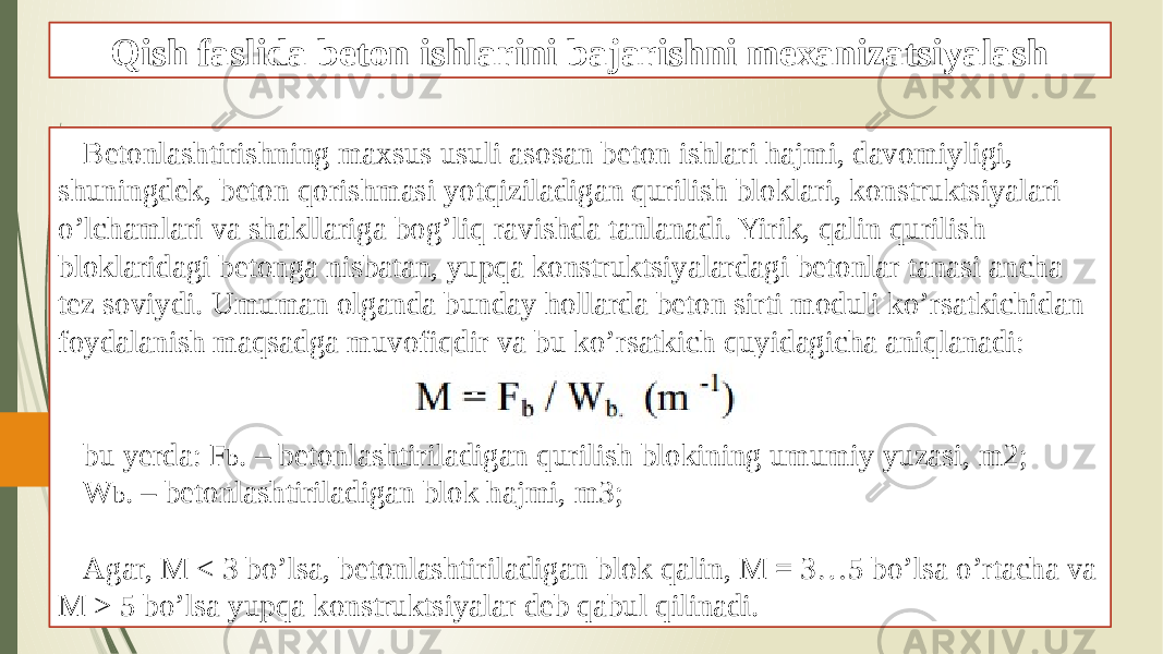 Qish faslida beton ishlarini bajarishni mexanizatsiyalash Betonlashtirishning maxsus usuli asosan beton ishlari hajmi, davomiyligi, shuningdek, beton qorishmasi yotqiziladigan qurilish bloklari, konstruktsiyalari o’lchamlari va shakllariga bog’liq ravishda tanlanadi. Yirik, qalin qurilish bloklaridagi betonga nisbatan, yupqa konstruktsiyalardagi betonlar tanasi ancha tez soviydi. Umuman olganda bunday hollarda beton sirti moduli ko’rsatkichidan foydalanish maqsadga muvofiqdir va bu ko’rsatkich quyidagicha aniqlanadi: bu yerda: F b . – betonlashtiriladigan qurilish blokining umumiy yuzasi, m2; W b . – betonlashtiriladigan blok hajmi, m3; Agar, M < 3 bo’lsa, betonlashtiriladigan blok qalin, M = 3…5 bo’lsa o’rtacha va M > 5 bo’lsa yupqa konstruktsiyalar deb qabul qilinadi. 