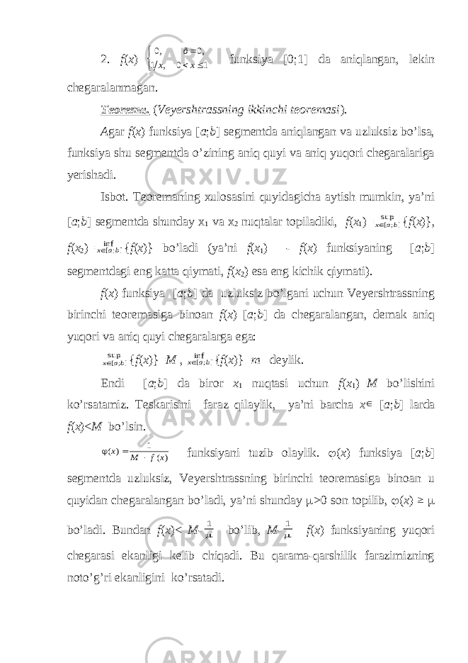 2. f ( x )= 0, 0, 1 , 0 1 õ x x       funksiya [0;1] da aniqlangan, lekin chegaralanmagan. Teorema. ( Veyershtrassning ikkinchi teoremasi ). A gar f ( x ) funksiya [ a ; b ] segmentda aniqlangan va uzluksiz bo’lsa, funksiya shu segmentda o’zining aniq quyi va aniq yuqori chegaralariga yerishadi. Isbot. Teoremaning xulosasini quyidagicha aytish mumkin, ya’ni [ a ; b ] segmentda shunday x 1 va x 2 nuqtalar topiladiki, f ( x 1 )=];[sup ba x { f ( x )}, f ( x 2 )= ];[inf ba x { f ( x )} bo’ladi (ya’ni f ( x 1 ) - f ( x ) funksiyaning [ a ; b ] segmentdagi eng katta qiymati, f ( x 2 ) esa eng kichik qiymati). f ( x ) funksiya [ a ; b ] da uzluksiz bo’lgani uchun Veyershtrassning birinchi teoremasiga binoan f ( x ) [ a ; b ] da chegaralangan, demak aniq yuqori va aniq quyi chegaralarga ega: ];[sup ba x { f ( x )}= M , ];[inf ba x { f ( x )}= m deylik. Endi [ a ; b ] da biror x 1 nuqtasi uchun f ( x 1 )= M bo’lishini ko’rsatamiz. Teskarisini faraz qilaylik, ya’ni barcha x  [ a ; b ] larda f ( x )< M bo’lsin. ) ( 1 ) ( x f M x    funksiyani tuzib olaylik.  ( x ) funksiya [ a ; b ] segmentda uzluksiz, Veyershtrassning birinchi teoremasiga binoan u quyidan chegaralangan bo’ladi, ya’ni shunday  >0 son topilib,  ( x )   bo’ladi. Bundan f ( x )< M -  1 bo’lib, M -  1 f ( x ) funksiyaning yuqori chegarasi ekanligi kelib chiqadi. Bu qarama-qarshilik farazimizning noto’g’ri ekanligini ko’rsatadi. 