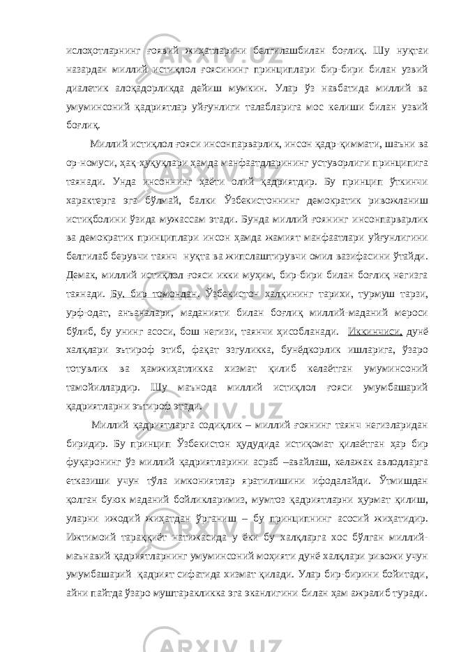 ислоҳотларнинг ғоявий жиҳатларини белгилашбилан боғлиқ. Ш у нуқтаи назардан миллий истиқлол ғоясининг принциплари бир-бири билан узвий диалетик алоқадорликда дейиш мумкин. Улар ўз навбатида миллий ва умуминсоний қадриятлар уйғунлиги талабларига мос келиши билан узвий боғлиқ. Миллий истиқлол ғояси инсонпарварлик, инсон қадр-қиммати, шаъни ва ор-номуси, ҳақ-ҳуқуқлари ҳамда манфаатдларининг устуворлиги принципига таянади. Унда инсоннинг ҳаёти олий қадриятдир. Бу принцип ўткинчи характерга эга бўлмай, балки Ўзбекистоннинг демократик ривожланиш истиқболини ўзида мужассам этади. Бунда миллий ғоянинг инсонпарварлик ва демократик принциплари инсон ҳамда жамият манфаатлари уйғунлигини белгилаб берувчи таянч нуқта ва жипслаштирувчи омил вазифасини ўтайди. Демак, миллий истиқлол ғояси икки муҳим, бир-бири билан боғлиқ негизга таянади. Бу, бир томондан . Ўзбекистон халқининг тарихи, турмуш тарзи, урф-одат, анъаналари, маданияти билан боғлиқ миллий-маданий мероси бўлиб, бу унинг асоси, бош негизи, таянчи ҳисобланади. Иккинчиси, дунё халқлари эътироф этиб, фақат эзгуликка, бунёдкорлик ишларига, ўзаро тотувлик ва ҳамжиҳатликка хизмат қилиб келаётган умуминсоний тамойиллардир. Шу маънода миллий истиқлол ғояси умумбашарий қадриятларни эътироф этади. Миллий қадриятларга содиқлик – миллий ғоянинг таянч негизларидан биридир. Бу принцип Ўзбекистон ҳудудида истиқомат қилаётган ҳар бир фуқаронинг ўз миллий қадриятларини асраб –авайлаш, келажак авлодларга етказиши учун тўла имкониятлар яратилишини ифодалайди. Ўтмишдан қолган буюк маданий бойликларимиз, мумтоз қадриятларни ҳурмат қилиш, уларни ижодий жиҳатдан ўрганиш – бу принципнинг асосий жиҳатидир. Ижтимоий тараққиёт натижасида у ёки бу халқларга хос бўлган миллий- маънавий қадриятларнинг умуминсоний моҳияти дунё халқлари ривожи учун умумбашарий қадрият сифатида хизмат қилади. Улар бир-бирини бойитади, айни пайтда ўзаро муштаракликка эга эканлигини билан ҳам ажралиб туради. 