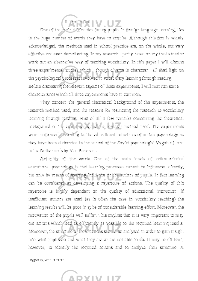  Introduction One of the main difficulties facing pupils in foreign language learning, lies in the huge number of words they have to acquire. Although this fact is widely acknowledged, the methods used in school practice are, on the whole, not very effective and even demotivating. In my research - partly based on my thesis tried to work out an alternative way of teaching vocabulary. In this paper I will discuss three experimental studies which - though diverse in character - all shed light on the psychological processes involved in vocabulary learning through reading. Before discussing the relevant aspects of these experiments, I will mention some characteristics which all three experiments have in common. They concern the general theoretical background of the experiments, the research method used, and the reasons for restricting the research to vocabulary learning through reading. First of all a few remarks concerning the theoretical background of the experiments and me research method used. The experiments were performed according to the educational principles of action psychology as they have been elaborated in the school of the Soviet psychologist Vygotskij and in the Netherlands by Van Parreren 1 . Actuality of the work: One of the main tenets of action-oriented educational psychology is that learning processes cannot be influenced directly, but only by means of exerting influence on the actions of pupils. In fact learning can be considered as developing a repertoire of actions. The quality of this repertoire is highly dependent on the quality of educational instruction. If inefficient actions are used (as is often the case in vocabulary teaching) the learning results will be poor in spite of considerable learning effort. Moreover, the motivation of the pupils will suffer. This implies that it is very important to map out actions which lead as efficiently as possible to the required learning results. Moreover, the structure of these actions should be analysed in order to gain insight into what pupils do and what they are or are not able to do. It may be difficult, however, to identify the required actions and to analyze their structure. A 1 Vygotskiy, Vann Parreren 