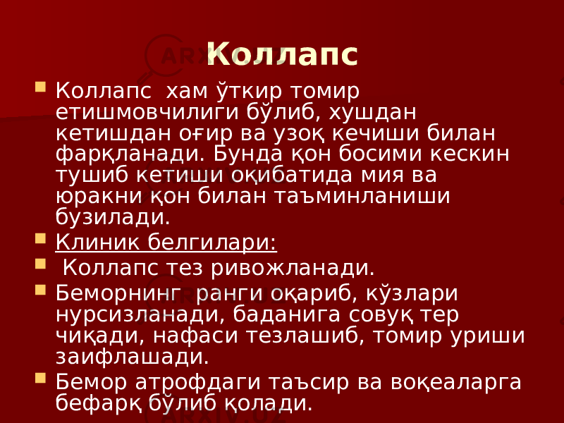 Коллапс  Коллапс хам ўткир томир етишмовчилиги бўлиб, хушдан кетишдан оғир ва узоқ кечиши билан фарқланади. Бунда қон босими кескин тушиб кетиши оқибатида мия ва юракни қон билан таъминланиши бузилади.  Клиник белгилари:  Коллапс тез ривожланади.  Беморнинг ранги оқариб, кўзлари нурсизланади, баданига совуқ тер чиқади, нафаси тезлашиб, томир уриши заифлашади.  Бемор атрофдаги таъсир ва воқеаларга бефарқ бўлиб қолади. 