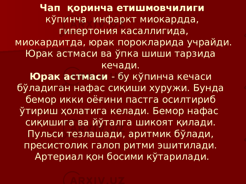 Чап қоринча етишмовчилиги кўпинча инфаркт миокардда, гипертония касаллигида, миокардитда, юрак порокларида учрайди. Юрак астмаси ва ўпка шиши тарзида кечади. Юрак астмаси - бу кўпинча кечаси бўладиган нафас сиқиши хуружи. Бунда бемор икки оёғини пастга осилтириб ўтириш ҳолатига келади. Бемор нафас сиқишига ва йўталга шикоят қилади. Пульси тезлашади, аритмик бўлади, пресистолик галоп ритми эшитилади. Артериал қон босими кўтарилади. 