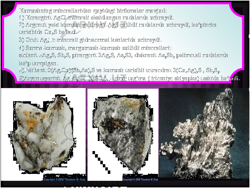 Kumushning minerallaridan quyidagi birikmalar mavjud : 1) Kerargirit AgCl minerali oksidlangan rudalarda uchraydi . 2) Argentit yoki kumush yaltirog ’ i - AgS culfidli rudalarda uchraydi , ko ’ pincha tarkibida Cu 2 S bo ’ ladi . 3) Getit Ag 2 Te minerali gidrotermal konlarida uchraydi . 4) Surma - kumush , margumush - kumush sulfidli minerallari : stefanit 5 Ag 2 S , Sb 2 S , pirargerit 3 Ag 2 S , As 2 S 3, diskrazit As 3 Sb 2 polimetall rudalarda ko ’ p tarqalgan . 5) Polibazit 9( Ag , Cu )( Sb , As ) 2 S va kumush tarkibli tetraedrat 3( Cu , Ag ) 2 S , Sb 2 S 3 . 6) Argentoyarizit AgFe 3 ( OH ) 6 ( SO 4 ) 2 - temir tug ’ ma ( jelezniye shlyapka ) toshida bo ’ ladi . 
