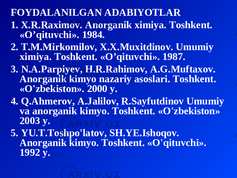 FOYDALANILGAN ADABIYOTLAR 1 . X . R . Raximov . Anorganik ximiya . Toshkent . « O’qituvchi ». 1984. 2 . T . M . Mirkomilov , X . X . Muxitdinov . Umumiy ximiya . Toshkent. «O’qituvchi». 1987. 3. N.A.Parpiyev, H.R.Rahimov, A.G.Muftaxov. Anorganik kimyo nazariy asoslari. Toshkent. «O&#39;zbekiston». 2000 y. 4. Q.Ahmerov, A.Jalilov, R.Sayfutdinov Umumiy va anorganik kimyo. Toshkent. «O&#39;zbekiston» 2003 y. 5. YU.T.Toshpo&#39;latov, SH.YE.Ishoqov. Anorganik kimyo. Toshkent. «O&#39;qituvchi». 1992 y. 