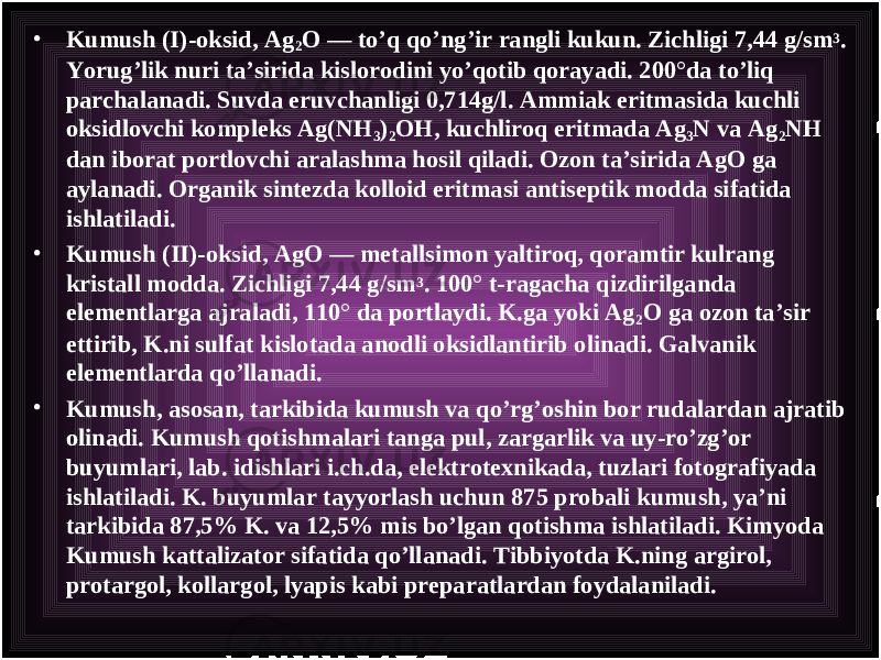 • Kumush (I)-oksid, Ag 2 O — to’q qo’ng’ir rangli kukun. Zichligi 7,44 g/sm 3 . Yorug’lik nuri ta’sirida kislorodini yo’qotib qorayadi. 200°da to’liq parchalanadi. Suvda eruvchanligi 0,714g/l. Ammiak eritmasida kuchli oksidlovchi kompleks Ag(NH 3 ) 2 OH, kuchliroq eritmada Ag 3 N va Ag 2 NH dan iborat portlovchi aralashma hosil qiladi. Ozon ta’sirida AgO ga aylanadi. Organik sintezda kolloid eritmasi antiseptik modda sifatida ishlatiladi. • Kumush ( II )-oksid, AgO — metallsimon yaltiroq, qoramtir kulrang kristall modda. Zichligi 7,44 g/sm 3 . 100° t-ragacha qizdirilganda elementlarga ajraladi, 110° da portlaydi. K.ga yoki Ag 2 O ga ozon ta’sir ettirib, K.ni sulfat kislotada anodli oksidlantirib olinadi. Galvanik elementlarda qo’llanadi. • K umush , asosan, tarkibida kumush va qo’rg’oshin bor rudalardan ajratib olinadi. Kumush qotishmalari tanga pul, zargarlik va uy-ro’zg’or buyumlari, lab. idishlari i.ch.da, elektrotexnikada, tuzlari fotografiyada ishlatiladi. K. buyumlar tayyorlash uchun 875 probali kumush, ya’ni tarkibida 87,5% K. va 12,5% mis bo’lgan qotishma ishlatiladi. Kimyoda K umush kattalizator sifatida qo’llanadi. Tibbiyotda K.ning argirol, protargol, kollargol, lyapis kabi preparatlardan foydalaniladi. 