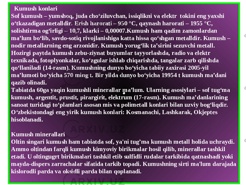   Kumush konlari Sof kumush – yumshoq , juda cho ‘ ziluvchan , issiqlikni va elektr  tokini eng yaxshi o ‘ tkazadigan metalldir . Erish harorati – 950 °С, qaynash harorati – 1955 °С, solishtirma og‘irligi – 10,7, klarki – 0,00007.Kumush ham qadim zamonlardan ma’lum bo‘lib, savdo-sotiq rivojlanishiga katta hissa qo‘shgan metalldir. Kumush – nodir metallarning eng arzonidir. Kumush yorug‘lik ta’sirini sezuvchi metall. Hozirgi paytda kumush zebu-ziynat buyumlar tayyorlashda, radio va elektr texnikada, fotoplyonkalar, ko‘zgular ishlab chiqarishda, tangalar zarb qilishda qo‘llaniladi (14-rasm). Kumushning dunyo bo‘yicha tabiiy zaxirasi 2005-yil ma’lumoti bo‘yicha 570 ming t. Bir yilda dunyo bo‘yicha 19954 t kumush ma’dani qazib olinadi. Tabiatda 60ga yaqin kumushli minerallar ma’lum. Ularning asosiylari – sof tug‘ma kumush, argentit, prustit, pirargirit, elektrum (17-rasm). Kumush ma’danlarining sanoat turidagi to‘plamlari asosan mis va polimetall konlari bilan uzviy bog‘liqdir. O‘zbekistondagi eng yirik kumush konlari: Kosmanachi, Lashkarak, Okjeptes hisoblanadi. Kumush minerallari Oltin singari kumush ham tabiatda sof , ya &#39; ni tug ’ ma kumush metall holida uchraydi . Ammo oltindan farqli kumush kimyoviy birikmalar hosil qilib , minerallar tashkil etadi . U oltingugrt birikmalari tashkil etib sulfidli rudalar tarkibida qatnashadi yoki mayda - dispers zarrachalar sifatida tarkib topadi . Kumushning sirti ma &#39; lum darajada kislorodli parda va oksidli parda bilan q oplanadi . 