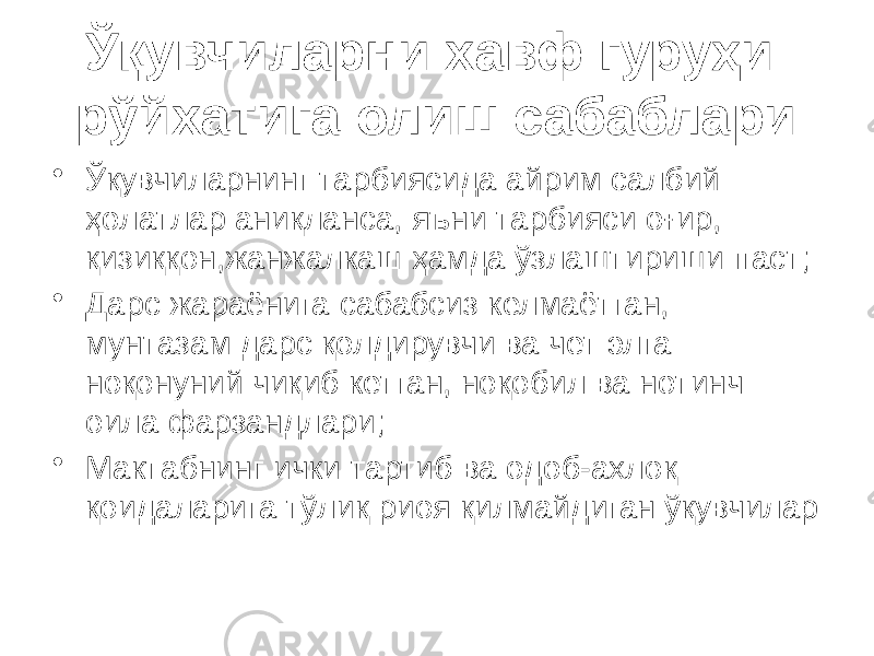 Ўқувчиларни хавф гуруҳи рўйхатига олиш сабаблари • Ўқувчиларнинг тарбиясида айрим салбий ҳолатлар аниқланса, яъни тарбияси оғир, қизиққон,жанжалкаш ҳамда ўзлаштириши паст; • Дарс жараёнига сабабсиз келмаётган, мунтазам дарс қолдирувчи ва чет элга ноқонуний чиқиб кетган, ноқобил ва нотинч оила фарзандлари; • Мактабнинг ички тартиб ва одоб-ахлоқ қоидаларига тўлиқ риоя қилмайдиган ўқувчилар 