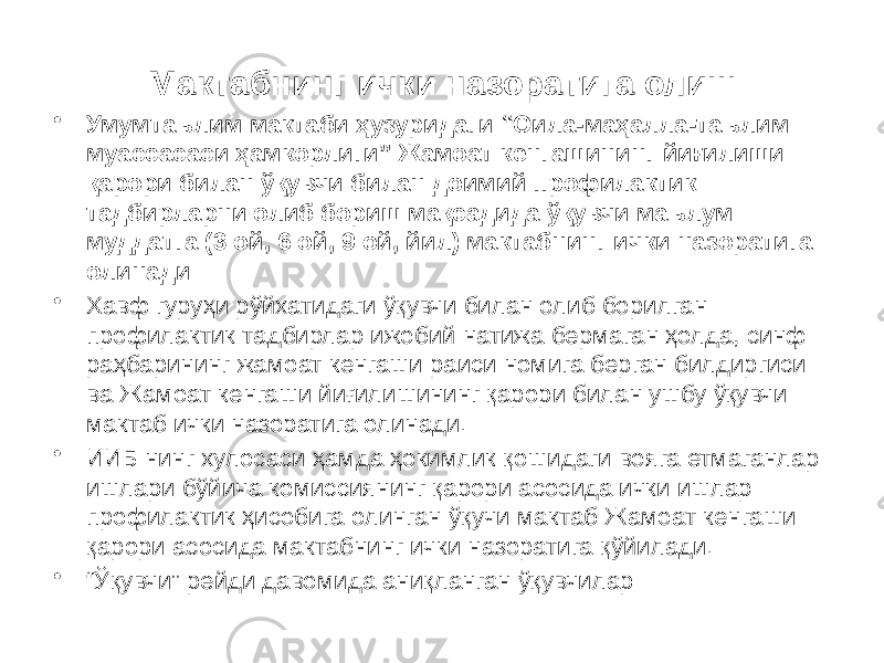 Мактабнинг ички назоратига олиш • Умумтаълим мактаби ҳузуридаги “Оила-маҳалла-таълим муассасаси ҳамкорлиги” Жамоат кенгашининг йиғилиши қарори билан ўқувчи билан доимий профилактик тадбирларни олиб бориш мақсадида ўқувчи маълум муддатга (3 ой, 6 ой, 9 ой, йил) мактабнинг ички назоратига олинади: • Хавф гуруҳи рўйхатидаги ўқувчи билан олиб борилган профилактик тадбирлар ижобий натижа бермаган ҳолда, синф раҳбарининг жамоат кенгаши раиси номига берган билдиргиси ва Жамоат кенгаши йиғилишининг қарори билан ушбу ўқувчи мактаб ички назоратига олинади. • ИИБ нинг хулосаси ҳамда ҳокимлик қошидаги вояга етмаганлар ишлари бўйича комиссиянинг қарори асосида ички ишлар профилактик ҳисобига олинган ўқучи мактаб Жамоат кенгаши қарори асосида мактабнинг ички назоратига қўйилади. • “ Ўқувчи” рейди давомида аниқланган ўқувчилар 