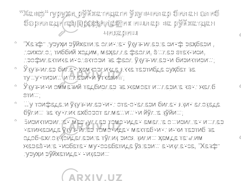 “ Хавф”гуруҳи рўйхатидаги ўқувчилар билан олиб бориладиган профилактик ишлар ва рўйхатдан чиқариш • “ Хавф” гуруҳи рўйхатига олинган ўқувчиларга синф раҳбари , психолог, тиббий ходим, маҳалла фаоли, ёшлар етакчиси, профилактика инспектори ва фаол ўқувчиларни бириктириш; • Ўқувчилар билан ҳамкорликда якка тартибда суҳбат ва тушунтириш ишларини ўтказиш; • Ўқувчини оммавий тадбирлар ва жамоат ишларига кенг жалб этиш; • Шу тоифадаги ўқувчиларнинг ота-оналари билан яқин алоқада бўлиш ва кунлик ахборот алмашишни йўлга қўйиш; • Бириктирилган масъуллар томонидан амалга оширилган ишлар натижасида ўқувчилар томонидан мактабнинг ички тартиб ва одоб-ахлоқ қоидаларига тўлиқ риоя қилиш ҳамда таълим жараёнига нисбатан муносабатида ўзгариш аниқланса, “Хавф” гуруҳи рўйхатидан чиқариш 