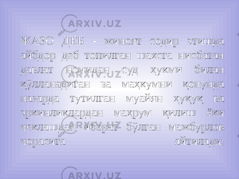  ЖАЗО ДЕБ - жиноят содир этишда айбдор деб топилган шахсга нисбатан давлат номидан суд ҳукми билан қўлланадиган ва маҳкумни қонунда назарда тутилган муайян ҳуқуқ ва эркинликлардан маҳрум қилиш ёки чеклашдан иборат бўлган мажбурлов чорасига айтилади. 