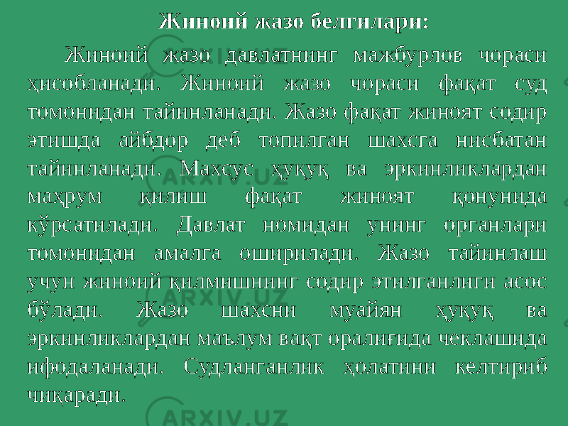  Жиноий жазо белгилари: Жиноий жазо давлатнинг мажбурлов чораси ҳисобланади. Жиноий жазо чораси фақат суд томонидан тайинланади. Жазо фақат жиноят содир этишда айбдор деб топилган шахсга нисбатан тайинланади. Махсус ҳуқуқ ва эркинликлардан маҳрум қилиш фақат жиноят қонунида кўрсатилади. Давлат номидан унинг органлари томонидан амалга оширилади. Жазо тайинлаш учун жиноий қилмишнинг содир этилганлиги асос бўлади. Жазо шахсни муайян ҳуқуқ ва эркинликлардан маълум вақт оралиғида чеклашида ифодаланади. Судланганлик ҳолатини келтириб чиқаради. 