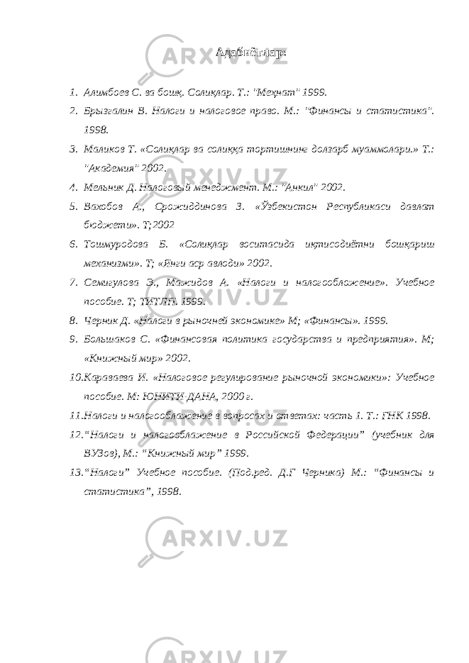 Адабиётлар : 1. Алимбоев С. ва бошқ. Солиқлар. Т.: &#34;Меҳнат&#34; 1999. 2. Брызгалин В. Налоги и налоговое право. М.: &#34;Финансы и статистика&#34;. 1998. 3. Маликов Т. «Солиқлар ва солиққа тортишнинг долзарб муаммолари.» Т.: &#34;Академия&#34; 2002. 4. Мельник Д. Налоговый менеджмент. М.: &#34;Анкил&#34; 2002. 5. Вахобов А., Срожиддинова З. «Ўзбекистон Республикаси давлат бюджети». Т;2002 6. Тошмуродова Б. «Солиқлар воситасида иқтисодиётни бошқариш механизми». Т; «Янги аср авлоди» 2002. 7. Семигулова Э., Мажидов А. «Налоги и налогообложение». Учебное пособие. Т; ТИТЛП. 1999. 8. Черник Д. «Налоги в рыночней экономике» М; «Финансы». 1999. 9. Большаков С. «Финансовая политика государства и предприятия». М; «Книжный мир» 2002. 10. Караваева И. «Налоговое регулирование рыночной экономики»: Учебное пособие. М: ЮНИТИ-ДАНА, 2000 г. 11. Налоги и налогооблажение в вопросах и ответах: часть 1. Т.: ГНК 1998. 12. “Налоги и налогооблажение в Российской Федерации” (учебник для ВУЗов), М.: “Книжный мир” 1999. 13. “Налоги” Учебное пособие. (Под.ред. Д.Г Черника) М.: “Финансы и статистика”, 1998. 