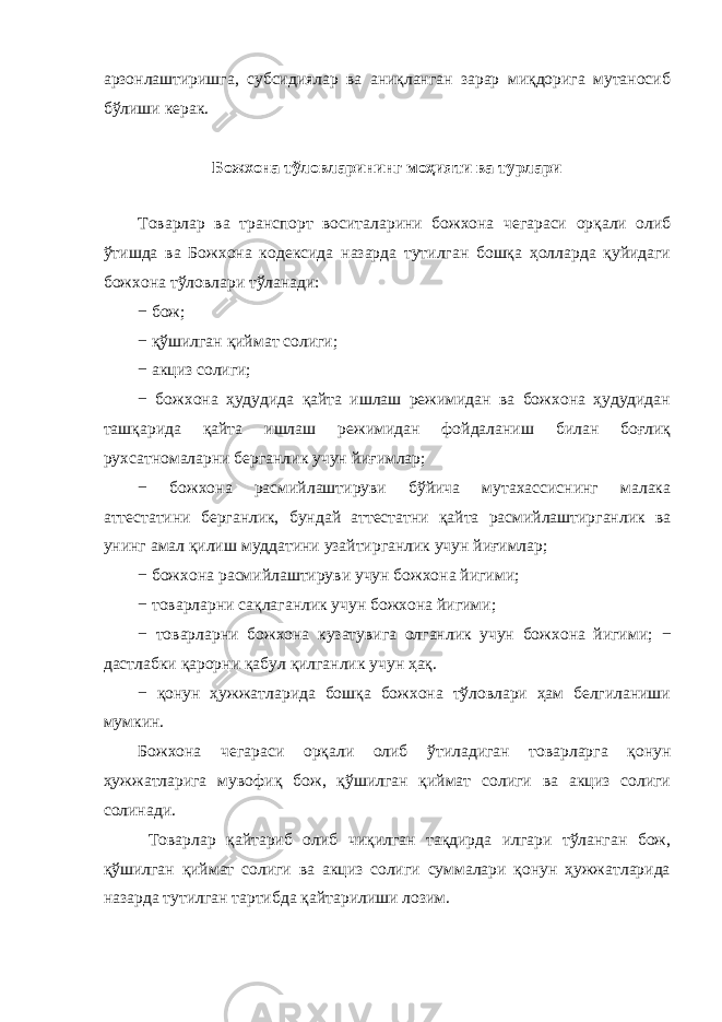 арзонлаштиришга, субсидиялар ва аниқланган зарар миқдорига мутаносиб бўлиши керак. Божхона тўловларининг моҳияти ва турлари Товарлар ва транспорт воситаларини божхона чегараси орқали олиб ўтишда ва Божхона кодексида назарда тутилган бошқа ҳолларда қуйидаги божхона тўловлари тўланади: − бож; − қўшилган қиймат солиги; − акциз солиги; − божхона ҳудудида қайта ишлаш режимидан ва божхона ҳудудидан ташқарида қайта ишлаш режимидан фойдаланиш билан боғлиқ рухсатномаларни берганлик учун йиғимлар; − божхона расмийлаштируви бўйича мутахассиснинг малака аттестатини берганлик, бундай аттестатни қайта расмийлаштирганлик ва унинг амал қилиш муддатини узайтирганлик учун йиғимлар; − божхона расмийлаштируви учун божхона йигими; − товарларни сақлаганлик учун божхона йигими; − товарларни божхона кузатувига олганлик учун божхона йигими; − дастлабки қарорни қабул қилганлик учун ҳақ. − қонун ҳужжатларида бошқа божхона тўловлари ҳам белгиланиши мумкин. Божхона чегараси орқали олиб ўтиладиган товарларга қонун ҳужжатларига мувофиқ бож, қўшилган қиймат солиги ва акциз солиги солинади. Товарлар қайтариб олиб чиқилган тақдирда илгари тўланган бож, қўшилган қиймат солиги ва акциз солиги суммалари қонун ҳужжатларида назарда тутилган тартибда қайтарилиши лозим. 