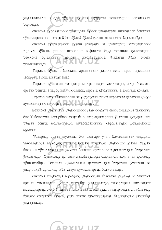 ундирилмаган ҳолда тўқсон кунлик муддатга кечиктириш имконияти берилади. Божхона тўловларини тўлашдан бўйин товлаётган шахсларга божхона тўловларини кечиктириб ёки бўлиб-бўлиб тўлаш имконияти берилмайди. Божхона тўловларини тўлаш товарлар ва транспорт воситаларини гаровга қўйиш, учинчи шахснинг кафолати ёхуд тегишли суммаларни божхона органининг депозит ҳисобварагига ўтказиш йўли билан таъминланади. Гаровга қўювчи божхона органининг розилигисиз гаров нарсасини тасарруф этишга ҳақли эмас. Гаровга қўйилган товарлар ва транспорт воситалари, агар божхона органи бошқача қарор қабул қилмаса, гаровга қўювчининг эгалигида қолади. Гаровни расмийлаштириш ва ундирувни гаров нарсасига қаратиш қонун ҳужжатларига мувофиқ амалга оширилади. Божхона тўловлари тўланишини таъминловчи омил сифатида банкнинг ёки Ўзбекистон Республикасида банк операцияларини ўтказиш ҳуқуқига эга бўлган бошқа молия-кредит муассасасининг кафолатидан фойдаланиш мумкин. Товарлар эркин муомала ёки экспорт учун божхонанинг чиқариш режимларига мувофиқ чиқариладиган ҳолларда тўланиши лозим бўлган божхона тўловларининг суммаси божхона органининг депозит ҳисобварагига ўтказилади. Суммалар депозит ҳисобварагида сақланган вақт учун фоизлар қўшилмайди. Тегишли суммаларни депозит ҳисобварагига ўтказиш ва уларни қайтариш тартиби қонун ҳужжатларида белгиланади. Божхона кодексига мувофиқ тўланмаган божхона тўловлари божхона органи томонидан сўзсиз тартибда ундирилади, товарларни нотижорат мақсадларида олиб ўтадиган жисмоний шахслардан ундириладиган тўловлар бундан мустасно бўлиб, улар қонун ҳужжатларида белгиланган тартибда ундирилади. 