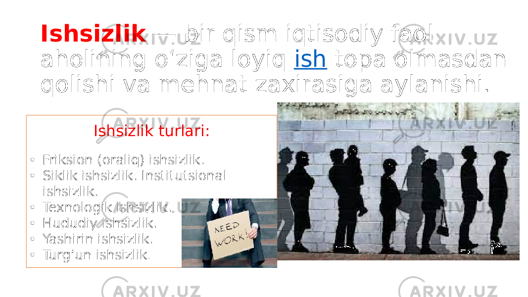 Ishsizlik  — bir qism iqtisodiy faol aholining oʻziga loyiq  ish  topa olmasdan qolishi va mehnat zaxirasiga aylanishi.   Ishsizlik turlari: • Friksion (oraliq) ishsizlik. • Siklik ishsizlik. Institutsional ishsizlik. • Texnologik ishsizlik. • Hududiy ishsizlik. • Yashirin ishsizlik. • Turg’un ishsizlik . 