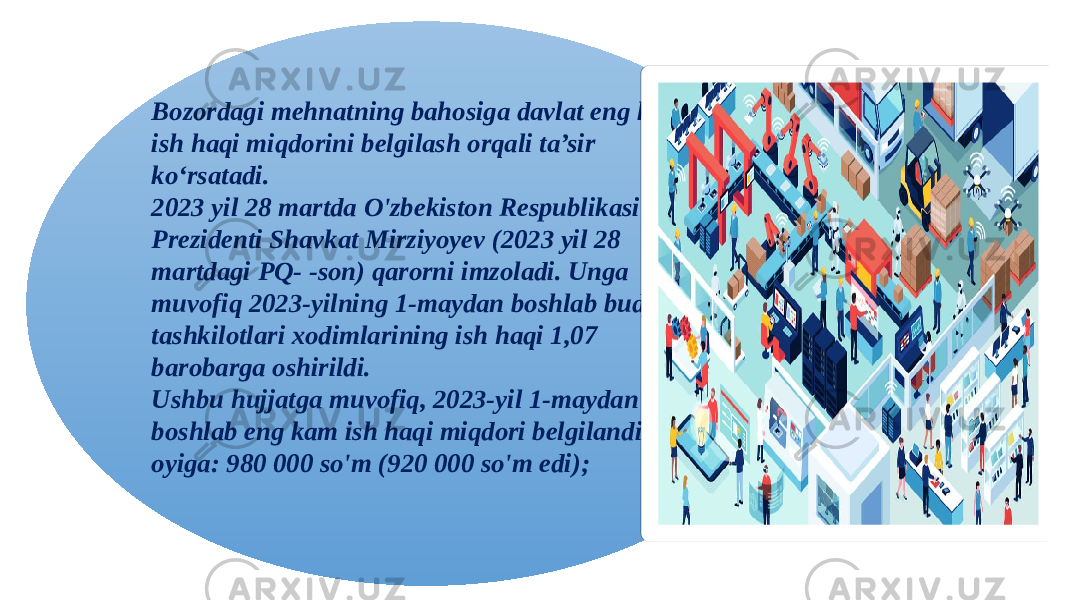 Bozordagi mehnatning bahosiga davlat eng kam ish haqi miqdorini belgilash orqali ta’sir ko‘rsatadi. 2023 yil 28 martda O&#39;zbekiston Respublikasi Prezidenti Shavkat Mirziyoyev (2023 yil 28 martdagi PQ- -son) qarorni imzoladi. Unga muvofiq 2023-yilning 1-maydan boshlab budjet tashkilotlari xodimlarining ish haqi 1,07 barobarga oshirildi. Ushbu hujjatga muvofiq, 2023-yil 1-maydan boshlab eng kam ish haqi miqdori belgilandi oyiga: 980 000 so&#39;m (920 000 so&#39;m edi); 