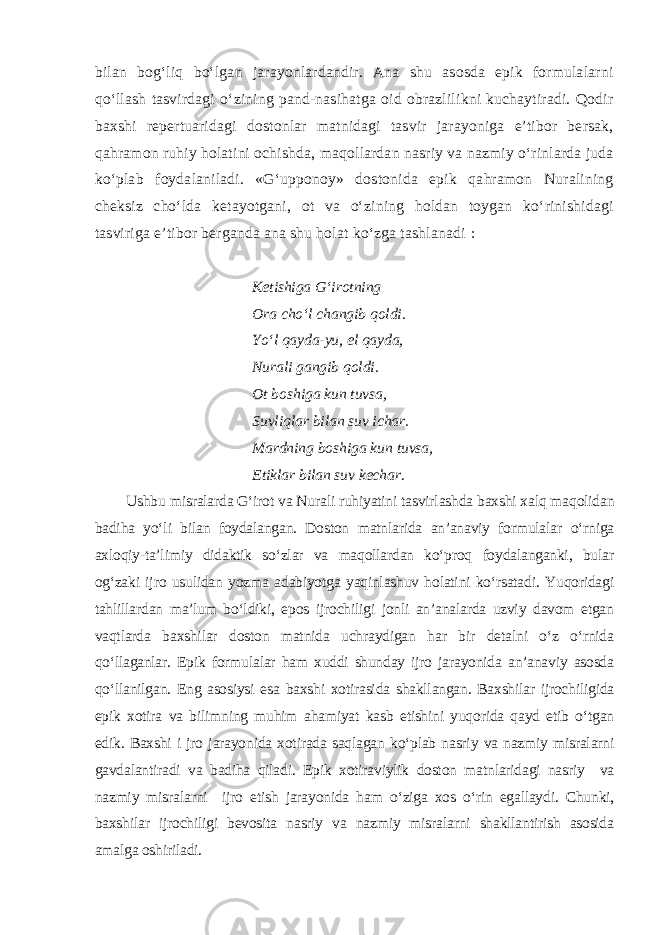 bilan bog‘liq bo‘lgan jarayonlardandir. Ana shu asosda epik formulalarni qo‘llash tasvirdagi o‘zining pand-nasihatga oid obrazlilikni kuchaytiradi. Qodir baxshi repertuaridagi dostonlar matnidagi tasvir jarayoniga e’tibor bersak, qahramon ruhiy holatini ochishda, maqollardan nasriy va nazmiy o‘rinlarda juda ko‘plab foydalaniladi. «G‘upponoy» dostonida epik qahramon Nuralining cheksiz cho‘lda ketayotgani, ot va o‘zining holdan toygan ko‘rinishidagi tasviriga e’tibor berganda ana shu holat ko‘zga tashlanadi : Ketishiga G‘irotning Ora cho‘l changib qoldi. Yo‘l qayda-yu, el qayda, Nurali gangib qoldi. Ot boshiga kun tuvsa, Suvliqlar bilan suv ichar. Mardning boshiga kun tuvsa, Etiklar bilan suv kechar . Ushbu misralarda G‘irot va Nurali ruhiyatini tasvirlashda baxshi xalq maqolidan badiha yo‘li bilan foydalangan. Doston matnlarida an’anaviy formulalar o‘rniga axloqiy-ta’limiy didaktik so‘zlar va maqollardan ko‘proq foydalanganki, bular og‘zaki ijro usulidan yozma adabiyotga yaqinlashuv holatini ko‘rsatadi. Yuqoridagi tahlillardan ma’lum bo‘ldiki, epos ijrochiligi jonli an’analarda uzviy davom etgan vaqtlarda baxshilar doston matnida uchraydigan har bir detalni o‘z o‘rnida qo‘llaganlar. Epik formulalar ham xuddi shunday ijro jarayonida an’anaviy asosda qo‘llanilgan. Eng asosiysi esa baxshi xotirasida shakllangan. Baxshilar ijrochiligida epik xotira va bilimning muhim ahamiyat kasb etishini yuqorida qayd etib o‘tgan edik. Baxshi i jro jarayonida xotirada saqlagan ko‘plab nasriy va nazmiy misralarni gavdalantiradi va badiha qiladi. Epik xotiraviylik doston matnlaridagi nasriy va nazmiy misralarni ijro etish jarayonida ham o‘ziga xos o‘rin egallaydi. Chunki, baxshilar ijrochiligi bevosita nasriy va nazmiy misralarni shakllantirish asosida amalga oshiriladi. 