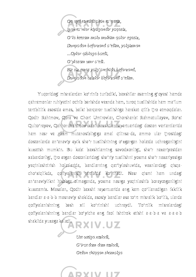 Oq ayil tortildi oltin to‘qasiz, Ipak to‘nlar kiyilgandir yoqasiz, O‘la ketsam molu mulkim qolar egasiz, Dunyodan befarzand o‘tdim, yolgizman ...Oylar qiblaga botdi, O‘ylasam umr o‘tdi. Bir siz emas yolg‘onchida befarzand, Dunyodan azizlar befarzand o‘tdim. Yuqoridagi misralardan ko‘rinib turibdiki, baxshilar asarning g‘oyasi hamda qahramonlar ruhiyatini ochib berishda vaznda ham, turoq tuzilishida ham ma’lum tartiblilik asosida emas, balki barqaror tuzilishiga harakat qilib ijro etmoqdalar. Qodir Rahimov, Qora va Chori Umirovlar, Chorshanbi Rahmatullayev, Ro‘zi Qulto‘rayev, Qahhor Rahimov kabi baxshilar repertuaridagi doston variantlarida ham nasr va nazm mutanosibligiga amal qilinsa-da, ammo ular ijrosidagi dostonlarda an’anaviy epik she’r tuzilishining o‘zgargan holatda uchraganligini kuzatish mumkin. Bu kabi baxshilarning savodxonligi, she’r nazariyasidan xabardorligi, ijro etgan dostonlaridagi she’riy tuzilishni yozma she’r nazariyasiga yaqinlashtirish holatlarida, bandlarning qat’iylashuvida, vaznlardagi qisqa- cho‘ziqlikda, qofiyalanish tartibida ko‘rinadi. Nasr qismi ham undagi an’anaviylikni hisobga olmaganda, yozma nasrga yaqinlashib borayotganligini kuzatamiz. Masalan, Qodir baxshi repertuarida eng kam qo‘llanadigan ikkilik bandlar a-a-b-b masnaviy shaklda, asosiy bandlar esa to‘rt misralik bo‘lib, ularda qofiyalanishning besh xil ko‘rinishi uchraydi. To‘rtlik misralardagi qofiyalanishning bandlar bo‘yicha eng faol ishtirok etishi a-a-b-a va a-a-a-b shaklida yuzaga keladi. Ust-ustiga xezladi, G‘irot dam-dam tezladi, Otdan chiqqan shamolga 