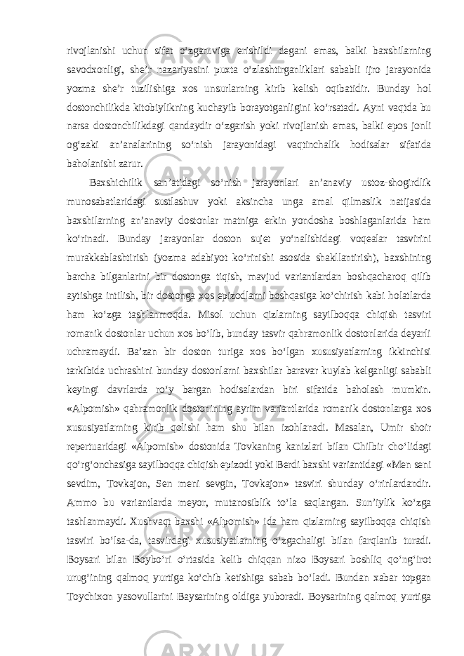 rivojlanishi uchun sifat o‘zgaruviga erishildi degani emas, balki baxshilarning savodxonligi, she’r nazariyasini puxta o‘zlashtirganliklari sababli ijro jarayonida yozma she’r tuzilishiga xos unsurlarning kirib kelish oqibatidir. Bunday hol dostonchilikda kitobiylikning kuchayib borayotganligini ko‘rsatadi. Ayni vaqtda bu narsa dostonchilikdagi qandaydir o‘zgarish yoki rivojlanish emas, balki epos jonli og‘zaki an’analarining so‘nish jarayonidagi vaqtinchalik hodisalar sifatida baholanishi zarur. Baxshichilik san’atidagi so‘nish jarayonlari an’anaviy ustoz-shogirdlik munosabatlaridagi sustlashuv yoki aksincha unga amal qilmaslik natijasida baxshilarning an’anaviy dostonlar matniga erkin yondosha boshlaganlarida ham ko‘rinadi. Bunday jarayonlar doston sujet yo‘nalishidagi voqealar tasvirini murakkablashtirish (yozma adabiyot ko‘rinishi asosida shakllantirish), baxshining barcha bilganlarini bir dostonga tiqish, mavjud variantlardan boshqacharoq qilib aytishga intilish, bir dostonga xos epizodlarni boshqasiga ko‘chirish kabi holatlarda ham ko‘zga tashlanmoqda. Misol uchun qizlarning sayilboqqa chiqish tasviri romanik dostonlar uchun xos bo‘lib, bunday tasvir qahramonlik dostonlarida deyarli uchramaydi. Ba’zan bir doston turiga xos bo‘lgan xususiyatlarning ikkinchisi tarkibida uchrashini bunday dostonlarni baxshilar baravar kuylab kelganligi sababli keyingi davrlarda ro‘y bergan hodisalardan biri sifatida baholash mumkin. «Alpomish» qahramonlik dostonining ayrim variantlarida romanik dostonlarga xos xususiyatlarning kirib qolishi ham shu bilan izohlanadi. Masalan, Umir shoir repertuaridagi «Alpomish» dostonida Tovkaning kanizlari bilan Chilbir cho‘lidagi qo‘rg‘onchasiga sayilboqqa chiqish epizodi yoki Berdi baxshi variantidagi «Men seni sevdim, Tovkajon, Sen meni sevgin, Tovkajon» tasviri shunday o‘rinlardandir. Ammo bu variantlarda meyor, mutanosiblik to‘la saqlangan. Sun’iylik ko‘zga tashlanmaydi. Xushvaqt baxshi «Alpomish» ida ham qizlarning sayilboqqa chiqish tasviri bo‘lsa-da, tasvirdagi xususiyatlarning o‘zgachaligi bilan farqlanib turadi. Boysari bilan Boybo‘ri o‘rtasida kelib chiqqan nizo Boysari boshliq qo‘ng‘irot urug‘ining qalmoq yurtiga ko‘chib ketishiga sabab bo‘ladi. Bundan xabar topgan Toychixon yasovullarini Baysarining oldiga yuboradi. Boysarining qalmoq yurtiga 