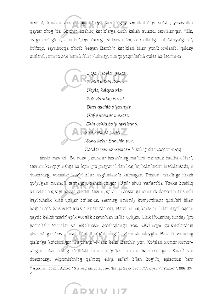 borishi, bundan xabar topgan Toychixonning yasovullarini yuborishi, yasovullar qaytar chog ‘ ida Barchin boshliq kanizlarga duch kelish epizodi tasvirlangan. “Ha, aytganlaringizni, albatta Toychixonga yetkazamiz»,-deb otlariga minishayotgandi, ittifoqo, sayriboqqa chiqib ketgan Barchin kanizlari bilan yonib-tovlanib, gulday oralanib, ammo o‘zi ham bilibmi-bilmay, ularga yaqinlashib qolsa bo‘ladimi-a? ...Qorli tovlar gazasi, Sochli miltiq dazasi, Heyla, kelayotirlar Suluvlarning tozasi. Bitta quchib o‘psangiz, Hafta ketmas mazasi. Chin oshiq bo‘p ayrilsang , Sira ketmas izzasi. Mana kelar Barchin yor, Ko‘zlari xumor-xumor » 11 - kabi juda uzoqdan-uzoq tasvir mavjud. Bu nday parchalar baxshining ma’lum ma’noda badiha qilishi, tasvirni kengaytirishga bo‘lgan ijro jarayoni bilan bog‘liq holatlardan hisoblansada, u dostondagi voqealar tasviri bilan uyg‘unlashib ketmagan. Doston tarkibiga tirkab qo‘yilgan mustaqil termaga o‘xshab qolgan. Umir shoir variantida Tovka boshliq kanizlarning sayilboqqa chiqish tasviri, garchi u dostonga romanik dostonlar ta’sirida keyinchalik kirib qolgan bo‘lsa-da, asarning umumiy kompozitsion qurilishi bilan bog‘lanadi. Xushvaqt baxshi variantida esa, Barchinning kanizlari bilan sayilboqdan qaytib kelish tasviri epik voqelik bayonidan uzilib qolgan. Lirik ifodaning bunday ijro yo‘nal i shi termalar va «Kelinoy» qo‘shiqlariga xos. «Kelinoy» qo‘shi q laridagi qizlarning chiroyi, husni, latofati to‘g‘risidagi tasvirlar shundaygina Barchin va uning qizlariga ko‘chirilgan. Parchaga «Mana kelar Barchin yor, Ko‘zlari xumor-xumor» singari misralarning kiritilishi ham sun’iylikka barham bera olmagan. Xuddi shu dostondagi Alpomishning qalmoq eliga safari bilan bog‘liq epizodda ham 11 Alpomish. Doston. Aytuvchi Xushvaqt Mardonaqulov. Nashrga tayyorlovchi T.Turdiyev. -T.Yozuvchi, 1998. 30- b 