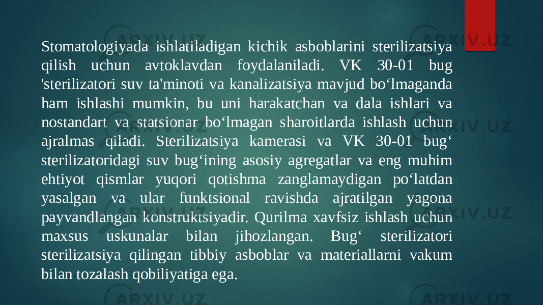 Stomatologiyada ishlatiladigan kichik asboblarini sterilizatsiya qilish uchun avtoklavdan foydalaniladi. VK 30-01 bug &#39;sterilizatori suv ta&#39;minoti va kanalizatsiya mavjud boʻlmaganda ham ishlashi mumkin, bu uni harakatchan va dala ishlari va nostandart va statsionar boʻlmagan sharoitlarda ishlash uchun ajralmas qiladi. Sterilizatsiya kamerasi va VK 30-01 bugʻ sterilizatoridagi suv bugʻining asosiy agregatlar va eng muhim ehtiyot qismlar yuqori qotishma zanglamaydigan poʻlatdan yasalgan va ular funktsional ravishda ajratilgan yagona payvandlangan konstruktsiyadir. Qurilma xavfsiz ishlash uchun maxsus uskunalar bilan jihozlangan. Bugʻ sterilizatori sterilizatsiya qilingan tibbiy asboblar va materiallarni vakum bilan tozalash qobiliyatiga ega. 