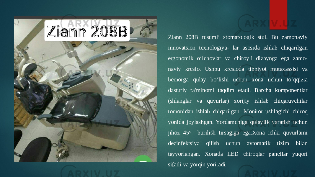 Ziann 208B rusumli stomatologik stul. Bu zamonaviy innovatsion texnologiya- lar asosida ishlab chiqarilgan ergonomik oʻlchovlar va chiroyli dizaynga ega zamo- naviy kreslo. Ushbu kresloda tibbiyot mutaxassisi va bemorga qulay boʻlishi uchun xona uchun toʻqqizta dasturiy ta&#39;minotni taqdim etadi. Barcha komponentlar (shlanglar va quvurlar) xorijiy ishlab chiqaruvchilar tomonidan ishlab chiqarilgan. Monitor ushlagichi chiroq yonida joylashgan. Yordamchiga qulaylik yaratish uchun jihoz 45° burilish tirsagiga ega.Xona ichki quvurlarni dezinfektsiya qilish uchun avtomatik tizim bilan tayyorlangan. Xonada LED chiroqlar panellar yuqori sifatli va yorqin yoritadi. 