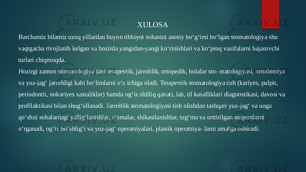 XULOSA Barchamiz bilamiz uzoq yillardan buyon tibbiyot sohasini asosiy boʻgʻimi boʻlgan stomatologiya shu vaqtgacha rivojlanib kelgan va hozirda yangidan-yangi koʻrinishlari va koʻproq vazifalarni bajaruvchi turlari chiqmoqda. Hozirgi zamon stomatologiya fani terapevtik, jarrohlik, ortopedik, bolalar sto- matologiyasi, ortodontiya va yuz-jagʻ jarrohligi kabi boʻlimlarni oʻz ichiga oladi. Terapevtik stomatologiya tish (kariyes, pulpit, periodontit, nokariyes xastaliklar) hamda ogʻiz shilliq qavati, lab, til kasalliklari diagnostikasi, davosi va profilaktikasi bilan shugʻullanadi. Jarrohlik stomatologiyasi tish olishdan tashqari yuz-jagʻ va unga qoʻshni sohalardagi yalligʻlanishlar, oʻsmalar, shikastlanishlar, tugʻma va orttirilgan nuqsonlarni oʻrganadi, ogʻiz boʻshligʻi va yuz-jagʻ operatsiyalari, plastik operatsiya- larni amalga oshiradi. 