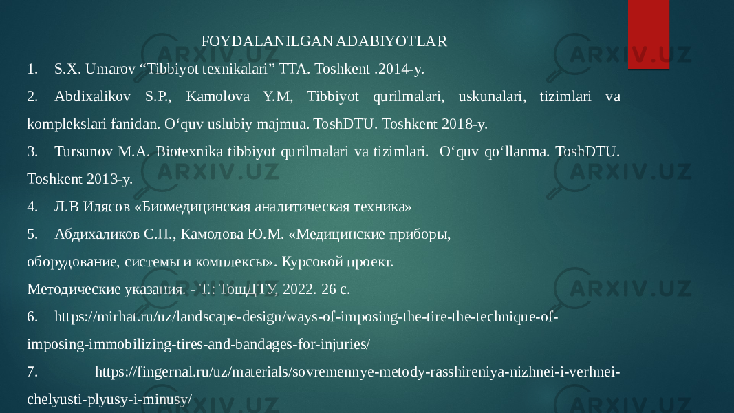 FOYDALANILGAN ADABIYOTLAR 1. S.X. Umarov “Tibbiyot texnikalari” TTA. Toshkent .2014-y. 2. Abdixalikov S.P., Kamolova Y.M, Tibbiyot qurilmalari, uskunalari, tizimlari va komplekslari fanidan. Oʻquv uslubiy majmua. ToshDTU. Toshkent 2018-y. 3. Tursunov M.A. Biotexnika tibbiyot qurilmalari va tizimlari. Oʻquv qoʻllanma. ToshDTU. Toshkent 2013-y. 4. Л.В Илясов «Биомедицинская аналитическая техника» 5. Абдихаликов С.П., Камолова Ю.М. «Медицинские приборы, оборудование, системы и комплексы». Курсовой проект. Методические указания. - Т.: ТошДТУ, 2022. 26 с. 6. https://mirhat.ru/uz/landscape-design/ways-of-imposing-the-tire-the-technique-of- imposing-immobilizing-tires-and-bandages-for-injuries/ 7. https://fingernal.ru/uz/materials/sovremennye-metody-rasshireniya-nizhnei-i-verhnei- chelyusti-plyusy-i-minusy/ 