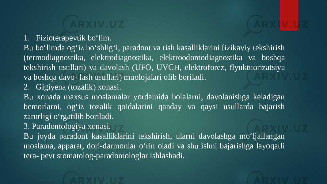 1. Fizioterapevtik boʻlim. Bu boʻlimda ogʻiz boʻshligʻi, paradont va tish kasalliklarini fizikaviy tekshirish (termodiagnostika, elektrodiagnostika, elektroodontodiagnostika va boshqa tekshirish usullari) va davolash (UFO, UVCH, elektroforez, flyuktuorizatsiya va boshqa davo- lash usullari) muolojalari olib boriladi. 2. Gigiyena (tozalik) xonasi. Bu xonada maxsus moslamalar yordamida bolalarni, davolanishga keladigan bemorlarni, ogʻiz tozalik qoidalarini qanday va qaysi usullarda bajarish zarurligi oʻrgatilib boriladi. 3. Paradontologiya xonasi. Bu joyda paradont kasalliklarini tekshirish, ularni davolashga moʻljallangan moslama, apparat, dori-darmonlar oʻrin oladi va shu ishni bajarishga layoqatli tera- pevt stomatolog-paradontologlar ishlashadi. 