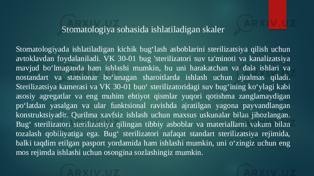 Stomatologiyada ishlatiladigan kichik bugʻlash asboblarini sterilizatsiya qilish uchun avtoklavdan foydalaniladi. VK 30-01 bug &#39;sterilizatori suv ta&#39;minoti va kanalizatsiya mavjud boʻlmaganda ham ishlashi mumkin, bu uni harakatchan va dala ishlari va nostandart va statsionar boʻlmagan sharoitlarda ishlash uchun ajralmas qiladi. Sterilizatsiya kamerasi va VK 30-01 buoʻ sterilizatoridagi suv bugʻining koʻylagi kabi asosiy agregatlar va eng muhim ehtiyot qismlar yuqori qotishma zanglamaydigan poʻlatdan yasalgan va ular funktsional ravishda ajratilgan yagona payvandlangan konstruktsiyadir. Qurilma xavfsiz ishlash uchun maxsus uskunalar bilan jihozlangan. Bugʻ sterilizatori sterilizatsiya qilingan tibbiy asboblar va materiallarni vakum bilan tozalash qobiliyatiga ega. Bugʻ sterilizatori nafaqat standart sterilizatsiya rejimida, balki taqdim etilgan pasport yordamida ham ishlashi mumkin, uni oʻzingiz uchun eng mos rejimda ishlashi uchun osongina sozlashingiz mumkin. Stomatologiya sohasida ishlatiladigan skaler 