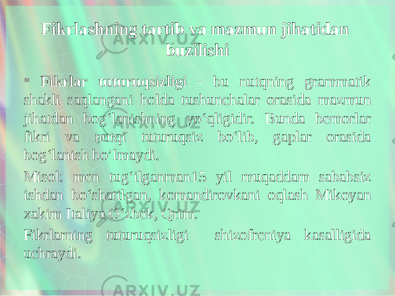 Fikrlashning tartib va mazmun jihatidan buzilishi * Fikrlar tuturuqsizligi - bu nutqning grammatik shakli saqlangani holda tushunchalar orasida mazmun jihatdan bog‘lanishning yo‘qligidir. Bunda bemorlar fikri va nutqi tuturuqsiz bo‘lib, gaplar orasida bog‘lanish bo’lmaydi. Misol: men tug‘ilganman15 yil muqaddam sababsiz ishdan bo‘shatilgan, komandirovkani oqlash Mikoyan xakim Italiya O‘zbek, Qrim. Fikrlarning tuturuqsizligi shizofreniya kasalligida uchraydi. 