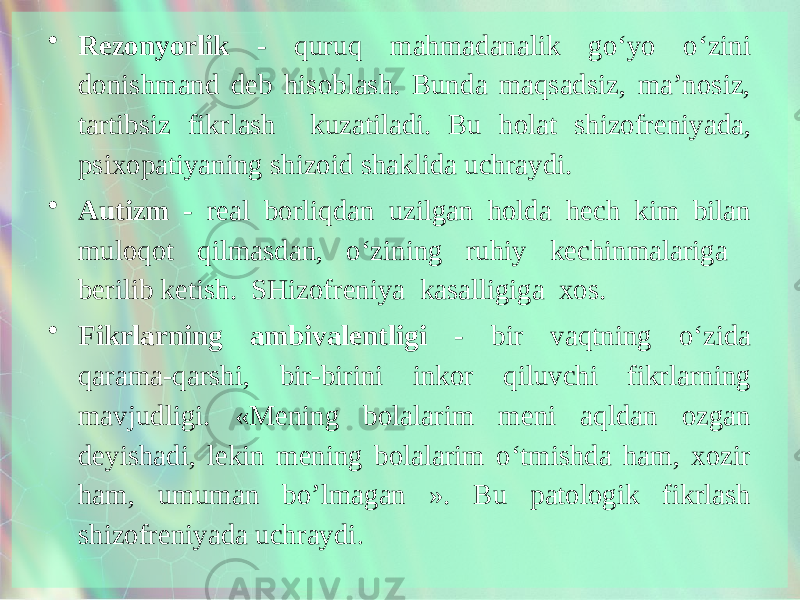 • Rezonyorlik - quruq mahmadanalik go‘yo o‘zini donishmand deb hisoblash. Bunda maqsadsiz, ma’nosiz, tartibsiz fikrlash kuzatiladi. Bu holat shizofreniyada, psixopatiyaning shizoid shaklida uchraydi. • Autizm - real borliqdan uzilgan holda hech kim bilan muloqot qilmasdan, o‘zining ruhiy kechinmalariga berilib ketish. SHizofreniya kasalligiga xos. • Fikrlarning ambivalentligi - bir vaqtning o‘zida qarama-qarshi, bir-birini inkor qiluvchi fikrlarning mavjudligi. «Mening bolalarim meni aqldan ozgan deyishadi, lekin mening bolalarim o‘tmishda ham, xozir ham, umuman bo’lmagan ». Bu patologik fikrlash shizofreniyada uchraydi . 