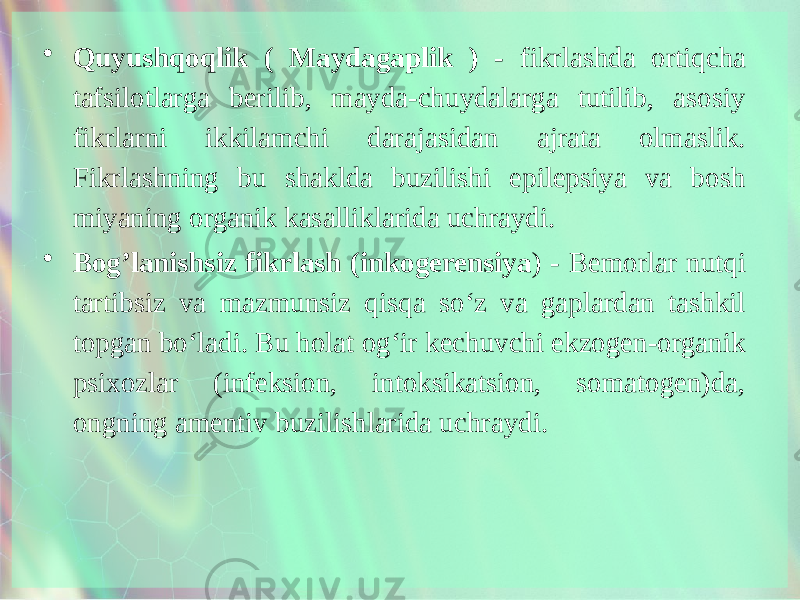 • Quyushqoqlik ( Maydagaplik ) - fikrlashda ortiqcha tafsilotlarga berilib, mayda-chuydalarga tutilib, asosiy fikrlarni ikkilamchi darajasidan ajrata olmaslik. Fikrlashning bu shaklda buzilishi epilepsiya va bosh miyaning organik kasalliklarida uchraydi. • Bog’lanishsiz fikrlash (inkogerensiya ) - Bemorlar nutqi tartibsiz va mazmunsiz qisqa so‘z va gaplardan tashkil topgan bo‘ladi. Bu holat og‘ir kechuvchi ekzogen-organik psixozlar (infeksion, intoksikatsion, somatogen)da, ongning amentiv buzilishlarida uchraydi. 