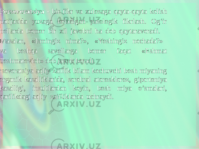  • Perseveratsiya - bir fikr va xulosaga qayta-qayta kelish natijasida yuzaga keladigan patologik fikrlash. Og‘ir hollarda bemor bir xil javobni ha deb qaytaraveradi. Masalan, «Ismingiz nima?», «Yoshingiz nechada?» va boshqa savollarga bemor faqat «Eshmat Toshmatovich» deb javob beradi. Perseveratsiya aqliy zaiflik bilam kechuvchi bosh miyaning organik kasalliklarida, serebral ateroskleroz, gipertoniya kasalligi, insultlardan keyin, bosh miya o’smalari, qarilikdagi aqliy zaifliklarda uchraydi. 