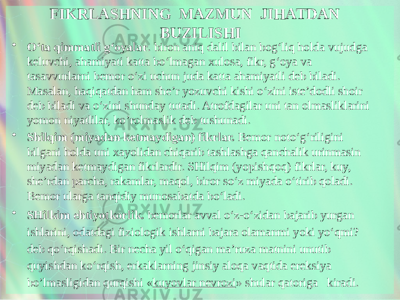 FIKRLASHNING MAZMUN JIHATDAN BUZILISHI • O‘ta qimmatli g‘oyalar . biron aniq dalil bilan bog‘liq holda vujudga keluvchi, ahamiyati katta bo‘lmagan xulosa, fikr, g‘oya va tasavvurlarni bemor o‘zi uchun juda katta ahamiyatli deb biladi. Masalan, haqiqatdan ham she’r yozuvchi kishi o‘zini iste’dodli shoir deb biladi va o‘zini shunday tutadi. Atrofdagilar uni tan olmasliklarini yomon niyatlilar, ko’rolmaslik deb tushunadi. • Shilqim (miyadan ketmaydigan) fikrlar. Bemor noto‘g‘riligini bilgani holda uni xayolidan chiqarib tashlashga qanchalik urinmasin miyadan ketmaydigan fikrlardir. SHilqim (yopishqoq) fikrlar, kuy, she’rdan parcha, rakamlar, maqol, biror so‘z miyada o‘tirib qoladi. Bemor ularga tanqidiy munosabatda bo‘ladi. • SHilkim ehtiyotkorlik. bemorlar avval o‘z-o‘zidan bajarib yurgan ishlarini, odatdagi fiziologik ishlarni bajara olamanmi yoki yo‘qmi? deb qo‘rqishadi. Bir necha yil o‘qigan ma’ruza matnini unutib quyishdan ko‘rqish, erkaklarning jinsiy aloqa vaqtida ereksiya bo’lmasligidan qurqishi « kuyovlar nevrozi » shular qatoriga kiradi. 