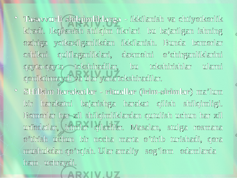 • Tasavvurli shilqimliklarga - ikkilanish va ehtiyotkorlik kiradi. Ikqilanish shilqim fikrlari bu bajarilgan ishning oxiriga yetkazilganlikdan ik kilanish. Bunda bemorlar eshikni qulflaganliklari, dazmolni o’chirganliklarini qayta-qayta tekshiradilar, bu tekshirishlar ularni qoniktirmaydi va ular yana tekshiradilar. • SHilkim harakatlar - rituallar (irim-sirimlar ) ma’lum bir harakatni bajarishga harakat qilish shilqimligi. Bemorlar har xil shilqimliklardan qutulish uchun har xil urfodatlar, irimlar qiladilar. Masalan, stulga rosmana o’tirish uchun bir necha marta o‘tirib turishadi, qora mushukdan qo’rqish. Ular amaliy sog‘lom odamlarda ham uchraydi. 