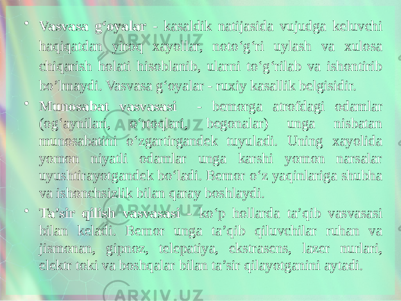 • Vasvasa g‘oyalar - kasaldik natijasida vujudga keluvchi haqiqatdan yiroq xayollar, noto‘g‘ri uylash va xulosa chiqarish holati hisoblanib, ularni to‘g‘rilab va ishontirib bo’lmaydi. Vasvasa g‘oyalar - ruxiy kasallik belgisidir. • Munosabat vasvasasi - bemorga atrofdagi odamlar (og‘aynilari, o‘rtoqlari, begonalar) unga nisbatan munosabatini o‘zgartirgandek tuyuladi. Uning xayolida yomon niyatli odamlar unga karshi yomon narsalar uyushtirayotgandek bo‘ladi. Bemor o‘z yaqinlariga shubha va ishonchsizlik bilan qaray boshlaydi. • Ta’sir qilish vasvasasi - ko‘p hollarda ta’qib vasvasasi bilan keladi. Bemor unga ta’qib qiluvchilar ruhan va jismonan, gipnoz, telepatiya, ekstrasens, lazer nurlari, elektr toki va boshqalar bilan ta’sir qilayotganini aytadi. 