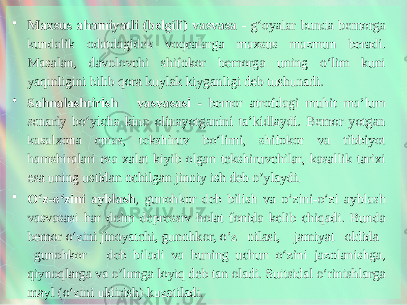 • Maxsus ahamiyatli (belgili) vasvasa - g‘oyalar bunda bemorga kundalik odatdagidek voqealarga maxsus mazmun beradi. Masalan, davolovchi shifokor bemorga uning o‘lim kuni yaqinligini bilib qora kuylak kiyganligi deb tushunadi. • Sahnalashtirish vasvasasi - bemor atrofdagi muhit ma’lum senariy bo‘yicha kino olinayotganini ta’kidlaydi. Bemor yotgan kasalxona emas, tekshiruv bo‘limi, shifokor va tibbiyot hamshiralari esa xalat kiyib olgan tekshiruvchilar, kasallik tarixi esa uning ustidan ochilgan jinoiy ish deb o’ylaydi. • O‘z-o‘zini ayblash , gunohkor deb bilish va o‘zini-o‘zi ayblash vasvasasi har doim depressiv holat fonida kelib chiqadi. Bunda bemor o‘zini jinoyatchi, gunohkor, o‘z oilasi, jamiyat oldida gunohkor deb biladi va buning uchun o‘zini jazolanishga, qiynoqlarga va o’limga loyiq deb tan oladi. Suitsidal o‘rinishlarga mayl (o‘zini uldirish) kuzatiladi. 