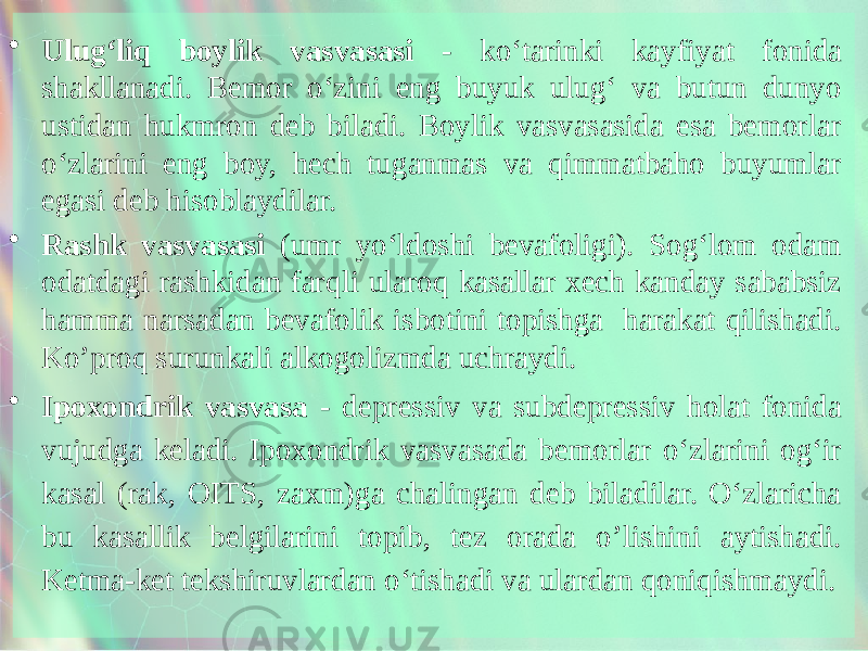 • Ulug‘liq boylik vasvasasi - ko‘tarinki kayfiyat fonida shakllanadi. Bemor o‘zini eng buyuk ulug‘ va butun dunyo ustidan hukmron deb biladi. Boylik vasvasasida esa bemorlar o‘zlarini eng boy, hech tuganmas va qimmatbaho buyumlar egasi deb hisoblaydilar. • Rashk vasvasasi (umr yo‘ldoshi bevafoligi). Sog‘lom odam odatdagi rashkidan farqli ularoq kasallar xech kanday sababsiz hamma narsadan bevafolik isbotini topishga harakat qilishadi. Ko’proq surunkali alkogolizmda uchraydi. • Ipoxondrik vasvasa - depressiv va subdepressiv holat fonida vujudga keladi. Ipoxondrik vasvasada bemorlar o‘zlarini og‘ir kasal (rak, OITS, zaxm)ga chalingan deb biladilar. O‘zlaricha bu kasallik belgilarini topib, tez orada o’lishini aytishadi. Ketma-ket tekshiruvlardan o‘tishadi va ulardan qoniqishmaydi. 