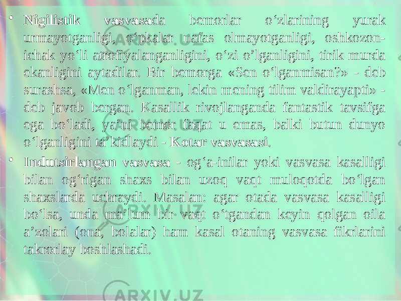 • Nigilistik vasvasa da bemorlar o‘zlarining yurak urmayotganligi, o‘pkalar nafas olmayotganligi, oshkozon- ichak yo‘li atrofiyalanganligini, o‘zi o’lganligini, tirik murda ekanligini aytadilar. Bir bemorga «Sen o‘lganmisan?» - deb surashsa, «Men o‘lganman, lekin mening tilim valdirayapti» - deb javob bergan. Kasallik rivojlanganda fantastik tavsifga ega bo‘ladi, ya’ni bemor faqat u emas, balki butun dunyo o‘lganligini ta’kidlaydi - Kotar vasvasasi . • Indutsirlangan vasvasa - og‘a-inilar yoki vasvasa kasalligi bilan og‘rigan shaxs bilan uzoq vaqt muloqotda bo‘lgan shaxslarda uchraydi. Masalan: agar otada vasvasa kasalligi bo‘lsa, unda ma’lum bir vaqt o‘tgandan keyin qolgan oila a’zolari (ona, bolalar) ham kasal otaning vasvasa fikrlarini takrorlay boshlashadi. 