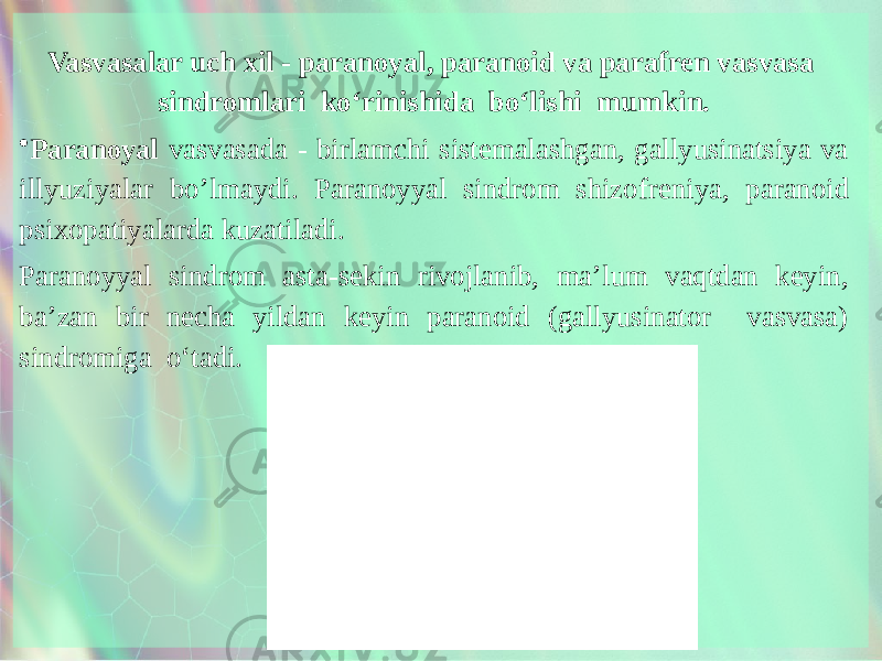 Vasvasalar uch xil - paranoyal, paranoid va parafren vasvasa sindromlari ko‘rinishida bo‘lishi mumkin. • Paranoyal vasvasada - birlamchi sistemalashgan, gallyusinatsiya va illyuziyalar bo’lmaydi. Paranoyyal sindrom shizof reniya, paranoid psixopatiyalarda kuzatiladi. Paranoyyal sindrom asta-sekin rivojlanib, ma’lum vaqtdan keyin, ba’zan bir necha yildan keyin paranoid (gallyusinator vasvasa) sindromiga o‘tadi. 