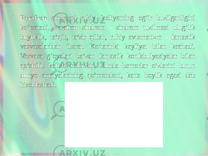 • Parafren sindromi ruhiy faoliyatning og‘ir buzilganligini ko‘rsatadi. Parafren sindrom - sindrom tuzilmasi ulug‘lik buyuklik, ta’qib, ta’sir qilish, ruhiy avtomatizm - fantastik vasvasalaridan iborat. Ko‘tarinki kayfiyat bilan kechadi. Vasvasa g‘oyalari ba’zan fantastik konfabulyasiyalar bilan qo’shilib kelishi mumkin. Bunda bemorlar o‘zlarini butun dunyo armiyalarining qo’mondoni, katta boylik egasi deb hisoblashadi. 