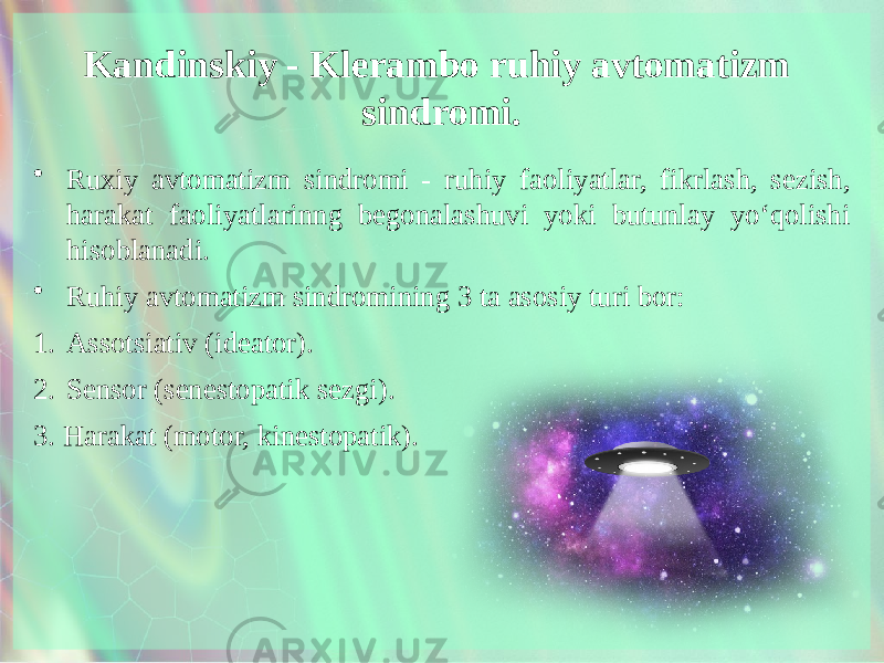 Kandinskiy - Klerambo ruhiy avtomatizm sindromi. • Ruxiy avtomatizm sindromi - ruhiy faoliyatlar, fikrlash, sezish, harakat faoliyatlarinng begonalashuvi yoki butunlay yo‘qolishi hisoblanadi. • Ruhiy avtomatizm sindromining 3 ta asosiy turi bor: 1. Assotsiativ (ideator). 2. Sensor (senestopatik sezgi). 3. Harakat (motor, kinestopatik). 