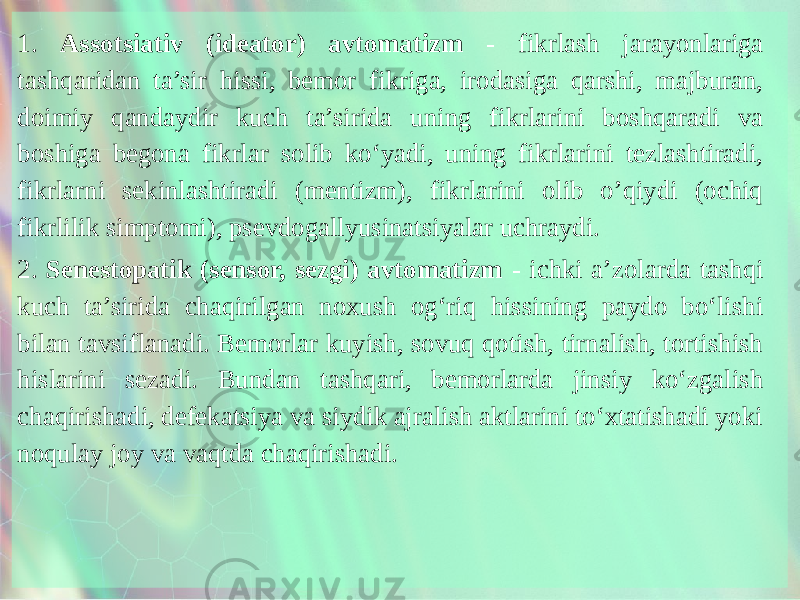 1. Assotsiativ (ideator) avtoma tizm - fikrlash jarayonlariga tashqaridan ta’sir hissi, bemor fikriga, irodasiga qarshi, majburan, doimiy qandaydir kuch ta’sirida uning fikrlarini boshqaradi va boshiga begona fikrlar solib ko‘yadi, uning fikrlarini tezlashtiradi, fikrlarni sekinlashtiradi (mentizm), fikrlarini olib o’qiydi (ochiq fikrlilik simptomi), psevdogallyusinatsiyalar uchraydi. 2. Senestopatik (sensor, sezgi) av tomatizm - ichki a’zolarda tashqi kuch ta’sirida chaqirilgan noxush og‘riq hissining paydo bo‘lishi bilan tavsiflanadi. Bemorlar kuyish, sovuq qotish, tirnalish, tortishish hislarini sezadi. Bundan tashqari, bemorlarda jinsiy ko‘zgalish chaqirishadi, defekatsiya va siydik ajralish aktlarini to‘xtatishadi yoki noqulay joy va vaqtda chaqirishadi. 