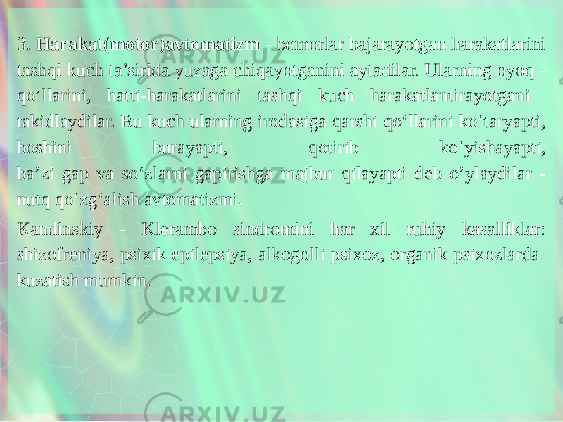 3. Harakat(motor)avtomatizm - bemorlar bajarayotgan harakatlarini tashqi kuch ta’sirida yuzaga chiqayotganini aytadilar. Ularning oyoq - qo’llarini, hatti-harakatlarini tashqi kuch harakatlantirayotgani takidlaydilar. Bu kuch ularning irodasiga qarshi qo‘llarini ko‘taryapti, boshini burayapti, qotirib ko‘yishayapti, ba’zi gap va so‘zlarni gapirishga majbur qilayapti deb o’ylaydilar - nutq qo‘zg‘alish avtomatizmi. Kandinskiy - Klerambo sindromini har xil ruhiy kasalliklar: shizofreniya, psixik epilepsiya, alkogolli psixoz, organik psixozlarda kuzatish mumkin. 