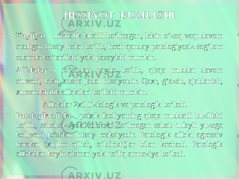 HISSIYOT BUZILISHI • Kayfiyat - unchalik kuchli bo’lmagan, lekin o‘zoq vaqt davom etadigan hissiy holat bo‘lib, hech qanday patologiyasiz sog’lom odamda ko‘tarilishi yoki pasayishi mumkin. • Affektlar - to’satdan paydo bo‘lib, qisqa muddat davom etuvchi, lekin ancha jadal hissiyotdir. Qaxr, g’azab, ajablanish, xursandchilik affektlari bo‘lishi mumkin. Affektlar 2xil fiziologik va patologik bo’ladi. • Patologik affekt - psixik faoliyatning qisqa muddatli buzilishi bo‘lib, sababsiz yoki adekvat bo‘lmagan sabab tufayli yuzaga keluvchi jo’shkin hissiy reaksiyadir. Patologik affekt agressiv harakat (xujum qilish, o‘ldirish)lar bilan kechadi. Patologik affektdan keyin qisman yoki to‘liq amneziya bo‘ladi. 